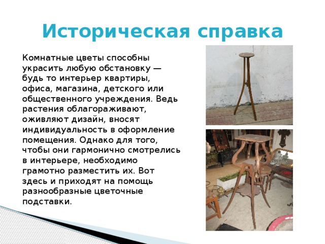 Историческая справка Комнатные цветы способны украсить любую обстановку — будь то интерьер квартиры, офиса, магазина, детского или общественного учреждения. Ведь растения облагораживают, оживляют дизайн, вносят индивидуальность в оформление помещения. Однако для того, чтобы они гармонично смотрелись в интерьере, необходимо грамотно разместить их. Вот здесь и приходят на помощь разнообразные цветочные подставки. 