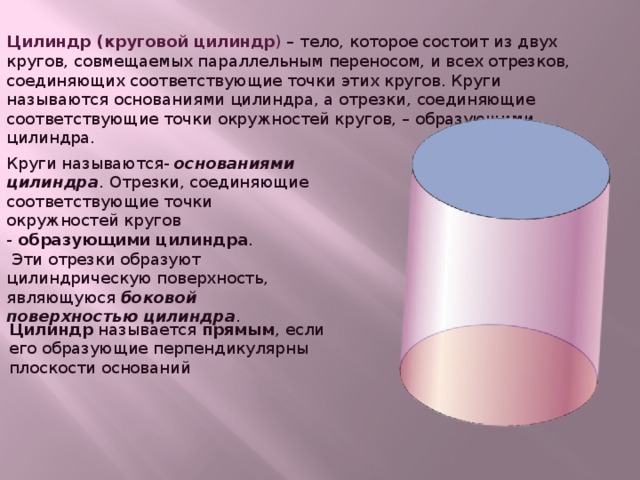 Цилиндр (круговой цилиндр ) – тело, которое состоит из двух кругов, совмещаемых параллельным переносом, и всех отрезков, соединяющих соответствующие точки этих кругов. Круги называются основаниями цилиндра, а отрезки, соединяющие соответствующие точки окружностей кругов, – образующими цилиндра. Круги называются-  основаниями цилиндра . Отрезки, соединяющие соответствующие точки окружностей кругов -  образующими цилиндра .  Эти отрезки образуют цилиндрическую поверхность, являющуюся боковой поверхностью цилиндра . Цилиндр называется прямым , если его образующие перпендикулярны плоскости оснований  