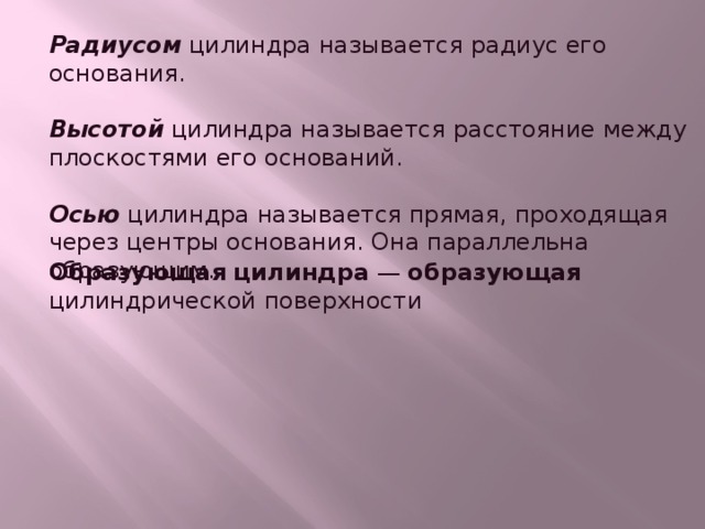 Радиусом  цилиндра называется радиус его основания. Высотой  цилиндра называется расстояние между плоскостями его оснований. Осью  цилиндра называется прямая, проходящая через центры основания. Она параллельна образующим. Образующая   цилиндра  —  образующая цилиндрической поверхности 