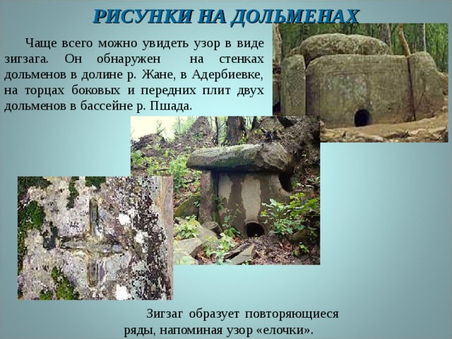 РИСУНКИ НА ДОЛЬМЕНАХ  Чаще всего можно увидеть узор в виде зигзага. Он обнаружен на стенках дольменов в долине р. Жане, в Адербиевке, на торцах боковых и передних плит двух дольменов в бассейне р. Пшада.  Зигзаг образует повторяющиеся ряды, напоминая узор «елочки». 
