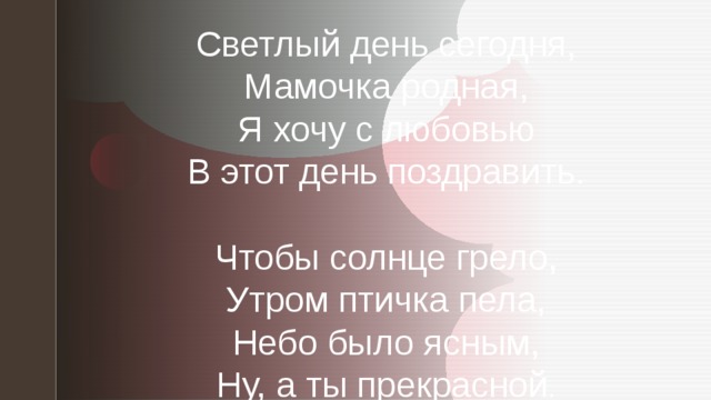 Светлый день сегодня,  Мамочка родная,  Я хочу с любовью  В этот день поздравить.   Чтобы солнце грело,  Утром птичка пела,  Небо было ясным,  Ну, а ты прекрасной .    