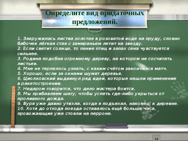 Определите вид придаточных предложений. 1. Закружилась листва золотая в розоватой воде на пруду, словно бабочек лёгкая стая с замираньем летит на звезду.   2. Если светит солнце, то пение птиц и запах сена чувствуется сильнее.  3. Родина подобна огромному дереву, на котором не сосчитать листьев.   4. Мне не терпелось узнать, с каким счётом закончился матч.   5. Хорошо, если за окнами шумят деревья.   6. Циолковский выдвинул ряд идей, которые нашли применение  в ракетостроении.   7. Недаром говорится, что дело мастера боится.   8. Мы прибавляем шагу, чтобы успеть где-либо укрыться от проливного дождя.   9. Буря уже давно утихла, когда я подъехал, наконец, к деревне.   10. Хотя до отхода поезда оставалось ещё больше часа, провожающие уже стояли на перроне.  