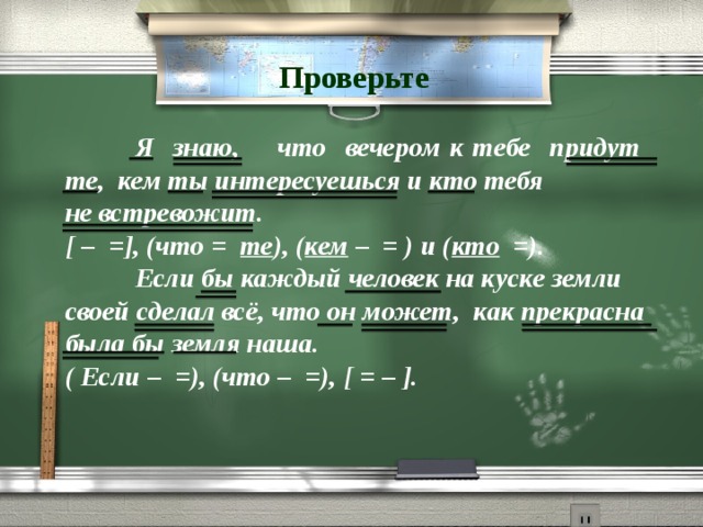 Проверьте  Я знаю, что вечером к тебе придут те, кем ты интересуешься и кто тебя не встревожит. [ – =], (что = те ), ( кем – = ) и ( кто =).  Если бы каждый человек на куске земли своей сделал всё, что он может, как прекрасна была бы земля наша. ( Если – =), (что – =), [ = – ]. 