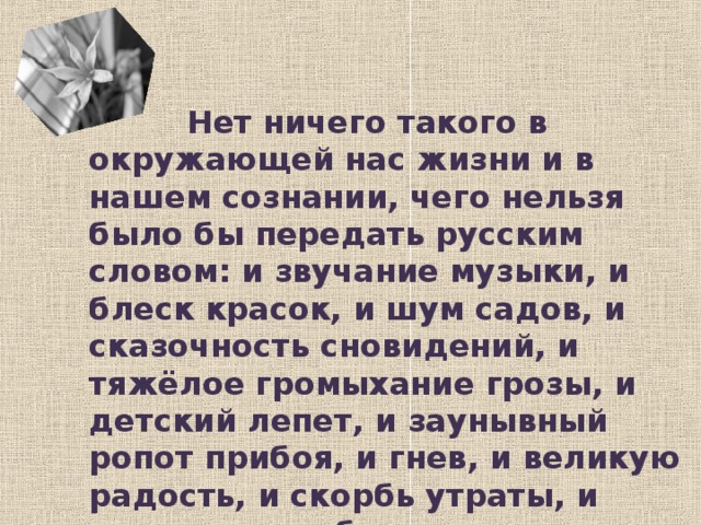 Нет ничего такого в окружающей нас жизни и в нашем сознании, чего нельзя было бы передать русским словом: и звучание музыки, и блеск красок, и шум садов, и сказочность сновидений, и тяжёлое громыхание грозы, и детский лепет, и заунывный ропот прибоя, и гнев, и великую радость, и скорбь утраты, и ликование победы. К.Г.Паустовский