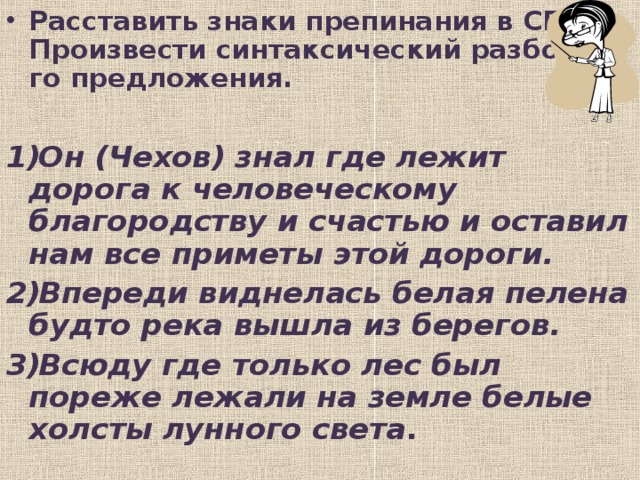 Расставить знаки препинания в СПП. Произвести синтаксический разбор 1-го предложения.  Он (Чехов) знал где лежит дорога к человеческому благородству и счастью и оставил нам все приметы этой дороги. Впереди виднелась белая пелена будто река вышла из берегов. Всюду где только лес был пореже лежали на земле белые холсты лунного света .