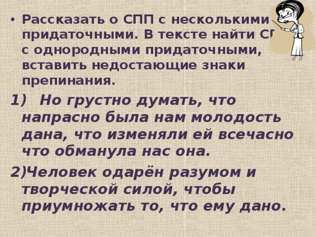 Рассказать о СПП с несколькими придаточными. В тексте найти СПП с однородными придаточными, вставить недостающие знаки препинания.  Но грустно думать, что напрасно была нам молодость дана, что изменяли ей всечасно что обманула нас она. Человек одарён разумом и творческой силой, чтобы приумножать то, что ему дано.