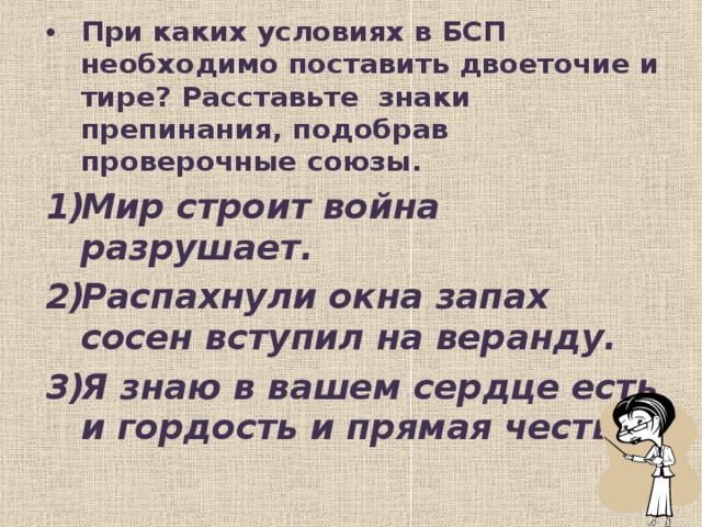 При каких условиях в БСП необходимо поставить двоеточие и тире? Расставьте знаки препинания, подобрав проверочные союзы. Мир строит война разрушает. Распахнули окна запах сосен вступил на веранду. Я знаю в вашем сердце есть и гордость и прямая честь.