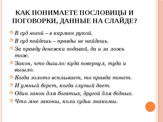 Как понимаете пословицы и поговорки, данные на слайде? В суд ногой – в карман рукой. В суд пойдешь – правды не найдешь. За правду денежки подавай, да и за ложь тож. Закон, что дышло: куда повернул, туда и вышло. Когда золото всплывает, то правда тонет. И умный берет, когда глупый дает. Один закон для богатых, другой для бедных. Что мне законы, коли судьи знакомы. 