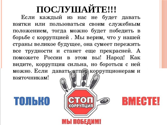 Послушайте!!! Если каждый из нас не будет давать взятки или пользоваться своим служебным положением, тогда можно будет победить в борьбе с коррупцией . Мы верим, что у нашей страны великое будущее, она сумеет пережить все трудности и станет еще прекрасней. А поможете России в этом вы! Народ! Как видите, коррупция сильна, но бороться с ней можно. Если давать отпор коррупционерам и взяточникам! 