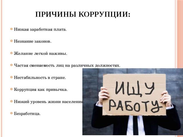 Причины коррупции:   Низкая заработная плата. Незнание законов. Желание легкой наживы. Частая сменяемость лиц на различных должностях. Нестабильность в стране. Коррупция как привычка. Низкий уровень жизни населения. Безработица. 