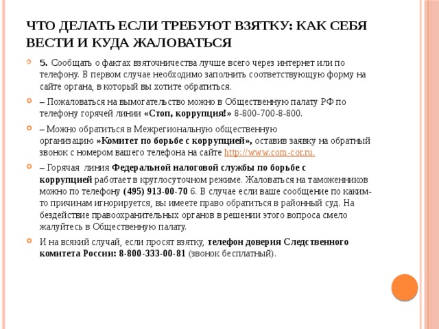 Что делать если требуют взятку: как себя вести и куда жаловаться   5.  Сообщать о фактах взяточничества лучше всего через интернет или по телефону. В первом случае необходимо заполнить соответствующую форму на сайте органа, в который вы хотите обратиться. – Пожаловаться на вымогательство можно в Общественную палату РФ по телефону горячей линии  «Стоп, коррупция!»  8-800-700-8-800. – Можно обратиться в Межрегиональную общественную организацию  »Комитет по борьбе с коррупцией»,  оставив заявку на обратный звонок с номером вашего телефона на сайте http ://www.com-cor.ru. –   Горячая линия  Федеральной налоговой службы по борьбе с коррупцией  работает в круглосуточном режиме. Жаловаться на таможенников можно по телефону  (495) 913-00-70  6. В случае если ваше сообщение по каким-то причинам игнорируется, вы имеете право обратиться в районный суд. На бездействие правоохранительных органов в решении этого вопроса смело жалуйтесь в Общественную палату. И на всякий случай, если просят взятку,  телефон доверия Следственного комитета России: 8-800-333-00-81  (звонок бесплатный). 