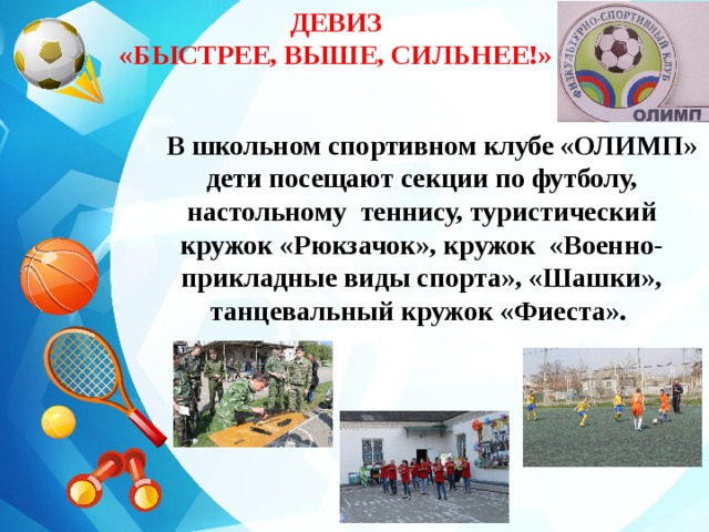 ДЕВИЗ «БЫСТРЕЕ, ВЫШЕ, СИЛЬНЕЕ!»    В школьном спортивном клубе «ОЛИМП» дети посещают секции по футболу, настольному теннису, туристический кружок «Рюкзачок», кружок «Военно-прикладные виды спорта», «Шашки», танцевальный кружок «Фиеста».
