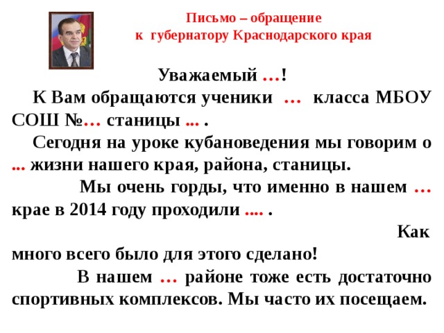 Письмо – обращение  к губернатору Краснодарского края     Уважаемый … !  К Вам обращаются ученики … класса МБОУ СОШ № … станицы ... .  Сегодня на уроке кубановедения мы говорим о ... жизни нашего края, района, станицы.  Мы очень горды, что именно в нашем … крае в 2014 году проходили .... . Как много всего было для этого сделано!  В нашем … районе тоже есть достаточно спортивных комплексов. Мы часто их посещаем.