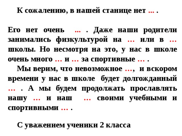 К сожалению, в нашей станице нет ... . Его нет очень ... .  Даже наши родители занимались физкультурой на … или в … школы. Но несмотря на это, у нас в школе очень много … и … за спортивные … .  Мы верим, что невозможное … ,  и вскором времени у нас в школе будет долгожданный … .  А мы будем продолжать прославлять нашу … и наш … своими учебными и спортивными … .  С уважением ученики 2 класса