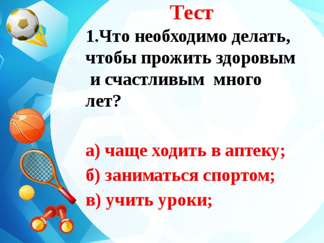 Тест 1.Что необходимо делать, чтобы прожить здоровым и счастливым много лет?  а) чаще ходить в аптеку; б) заниматься спортом; в) учить уроки;