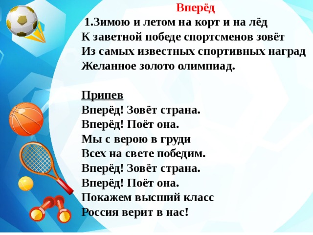 Вперёд   1.Зимою и летом на корт и на лёд К заветной победе спортсменов зовёт Из самых известных спортивных наград Желанное золото олимпиад.  Припев Вперёд! Зовёт страна. Вперёд! Поёт она. Мы с верою в груди Всех на свете победим. Вперёд! Зовёт страна. Вперёд! Поёт она. Покажем высший класс Россия верит в нас!