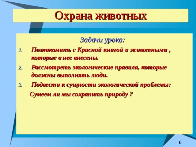 Охрана животных Задачи урока:  Познакомить с Красной книгой и животными , которые в нее внесены. Рассмотреть экологические правила, которые должны выполнять люди. Подвести к сущности экологической проблемы:  Сумеем ли мы сохранить природу ? 