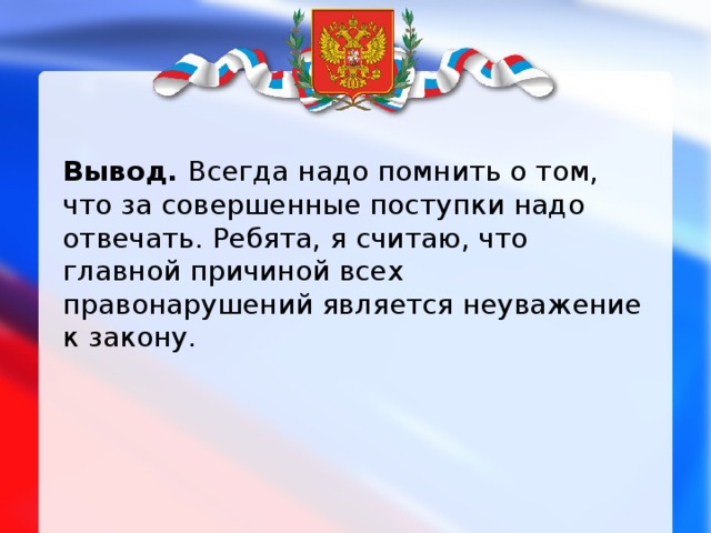 Вывод. Всегда надо помнить о том, что за совершенные поступки надо отвечать. Ребята, я считаю, что главной причиной всех правонарушений является неуважение к закону.  