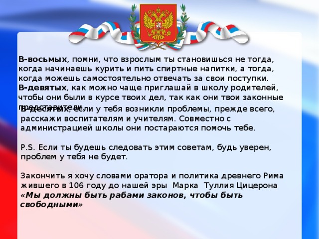В-восьмых , помни, что взрослым ты становишься не тогда, когда начинаешь курить и пить спиртные напитки, а тогда, когда можешь самостоятельно отвечать за свои поступки. В-девятых , как можно чаще приглашай в школу родителей, чтобы они были в курсе твоих дел, так как они твои законные представители. В-десятых , если у тебя возникли проблемы, прежде всего, расскажи воспитателям и учителям. Совместно с администрацией школы они постараются помочь тебе. P.S. Если ты будешь следовать этим советам, будь уверен, проблем у тебя не будет. Закончить я хочу словами оратора и политика древнего Рима жившего в 106 году до нашей эры  Марка  Туллия Цицерона     «Мы должны быть рабами законов, чтобы быть свободными» 