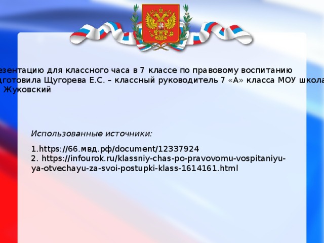Презентацию для классного часа в 7 классе по правовому воспитанию подготовила Щугорева Е.С. – классный руководитель 7 «А» класса МОУ школа №3 г.о. Жуковский Использованные источники: 1.https://66.мвд.рф/document/12337924 2. https://infourok.ru/klassniy-chas-po-pravovomu-vospitaniyu-ya-otvechayu-za-svoi-postupki-klass-1614161.html 