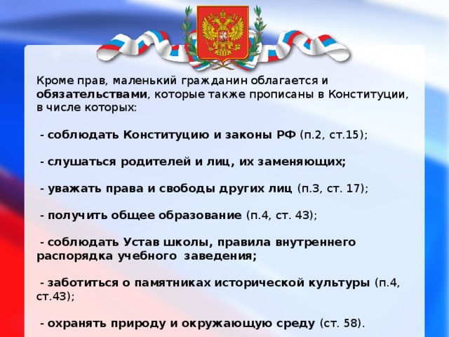 Кроме прав, маленький гражданин облагается и обязательствами , которые также прописаны в Конституции, в числе которых:  - соблюдать Конституцию и законы РФ (п.2, ст.15);  - слушаться родителей и лиц, их заменяющих;  - уважать права и свободы других лиц (п.3, ст. 17);  - получить общее образование (п.4, ст. 43);  - соблюдать Устав школы, правила внутреннего распорядка учебного заведения;   - заботиться о памятниках исторической культуры (п.4, ст.43);  - охранять природу и окружающую среду (ст. 58).    