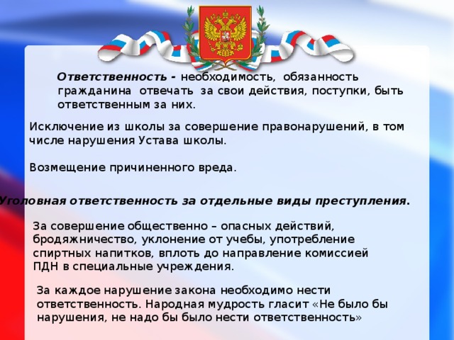 Ответственность - необходимость,  обязанность  гражданина  отвечать  за свои действия, поступки, быть ответственным за них. Исключение из школы за совершение правонарушений, в том числе нарушения Устава школы. Возмещение причиненного вреда. Уголовная ответственность за отдельные виды преступления.  За совершение общественно – опасных действий, бродяжничество, уклонение от учебы, употребление спиртных напитков, вплоть до направление комиссией ПДН в специальные учреждения. За каждое нарушение закона необходимо нести ответственность. Народная мудрость гласит «Не было бы нарушения, не надо бы было нести ответственность» 