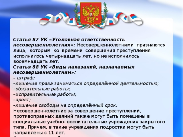 Статья 87 УК «Уголовная ответственность несовершеннолетних»: Несовершеннолетними  признаются лица,  которым  ко  времени  совершения преступления исполнилось четырнадцать лет, но не исполнилось восемнадцать лет. Статья 88 УК «Виды наказаний, назначаемых несовершеннолетним»: – штраф; – лишение права заниматься определённой деятельностью; – обязательные работы; – исправительные работы; – арест; – лишение свободы на определённый срок. Несовершеннолетние за совершение преступлений, противоправных деяний также могут быть помещены в специальные учебно- воспитательные учреждения закрытого типа. Причем, в такие учреждения подростки могут быть направлены с 11 лет. Срок лишения свободы для несовершеннолетних не может превышать 10 лет. Лишение свободы   отбывается   несовершеннолетними в воспитательных колониях общего режима. 