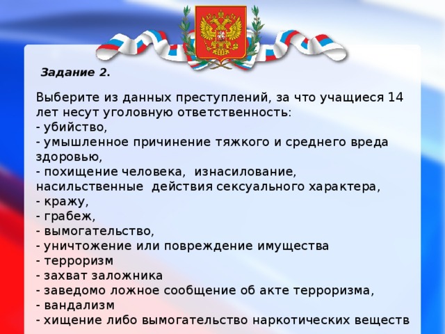 Задание 2. Выберите из данных преступлений, за что учащиеся 14 лет несут уголовную ответственность: - убийство, - умышленное причинение тяжкого и среднего вреда здоровью, - похищение человека,  изнасилование, насильственные  действия сексуального характера, - кражу, - грабеж, - вымогательство, - уничтожение или повреждение имущества - терроризм - захват заложника - заведомо ложное сообщение об акте терроризма, - вандализм - хищение либо вымогательство наркотических веществ 