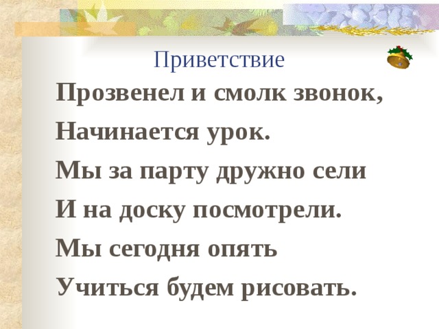 Приветствие Прозвенел и смолк звонок, Начинается урок. Мы за парту дружно сели И на доску посмотрели. Мы сегодня опять Учиться будем рисовать.