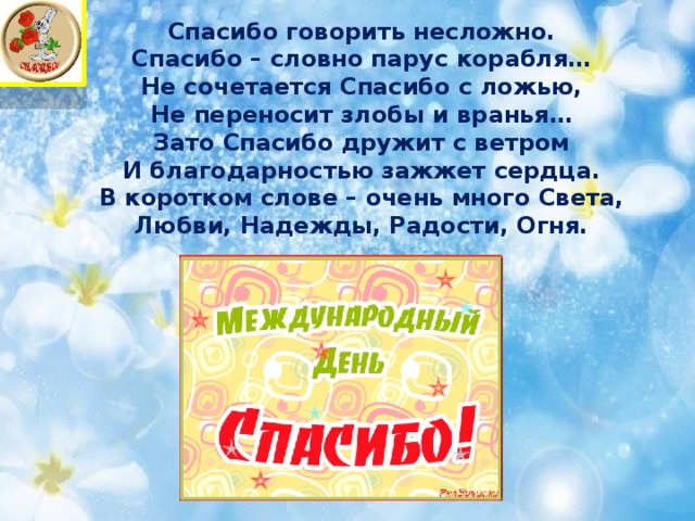 Спасибо говорить несложно.  Спасибо – словно парус корабля…  Не сочетается Спасибо с ложью,  Не переносит злобы и вранья…  Зато Спасибо дружит с ветром  И благодарностью зажжет сердца.  В коротком слове – очень много Света,  Любви, Надежды, Радости, Огня.   