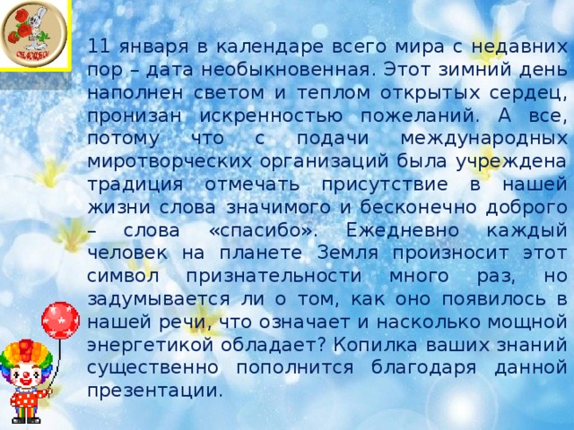 11 января в календаре всего мира с недавних пор – дата необыкновенная. Этот зимний день наполнен светом и теплом открытых сердец, пронизан искренностью пожеланий. А все, потому что с подачи международных миротворческих организаций была учреждена традиция отмечать присутствие в нашей жизни слова значимого и бесконечно доброго – слова «спасибо». Ежедневно каждый человек на планете Земля произносит этот символ признательности много раз, но задумывается ли о том, как оно появилось в нашей речи, что означает и насколько мощной энергетикой обладает? Копилка ваших знаний существенно пополнится благодаря данной презентации.   