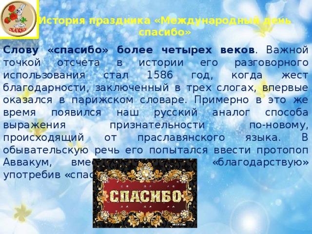 История праздника «Международный день спасибо»   Слову «спасибо» более четырех веков . Важной точкой отсчета в истории его разговорного использования стал 1586 год, когда жест благодарности, заключенный в трех слогах, впервые оказался в парижском словаре. Примерно в это же время появился наш русский аналог способа выражения признательности по-новому, происходящий от праславянского языка. В обывательскую речь его попытался ввести протопоп Аввакум, вместо привычного «благодарствую» употребив «спаси Богъ». 