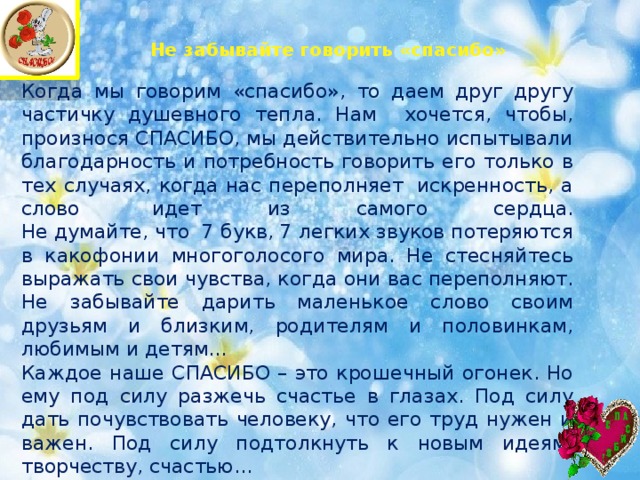 Не забывайте говорить «спасибо»   Когда мы говорим «спасибо», то даем друг другу частичку душевного тепла. Нам хочется, чтобы, произнося СПАСИБО, мы действительно испытывали благодарность и потребность говорить его только в тех случаях, когда нас переполняет  искренность, а слово  идет из самого сердца.  Не думайте, что  7 букв, 7 легких звуков потеряются в какофонии многоголосого мира. Не стесняйтесь выражать свои чувства, когда они вас переполняют. Не забывайте дарить маленькое слово своим друзьям и близким, родителям и половинкам, любимым и детям… Каждое наше СПАСИБО – это крошечный огонек. Но ему под силу разжечь счастье в глазах. Под силу дать почувствовать человеку, что его труд нужен и важен. Под силу подтолкнуть к новым идеям, творчеству, счастью… 