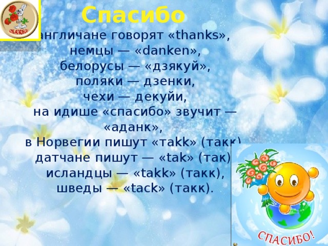 Спасибо  англичане говорят «thanks»,  немцы — «danken»,  белорусы — «дзякуй»,  поляки — дзенки,  чехи — декуйи,  на идише «спасибо» звучит — «аданк»,  в Норвегии пишут «тakk» (такк),  датчане пишут — «tak» (так),  исландцы — «takk» (такк),  шведы — «tack» (такк).   
