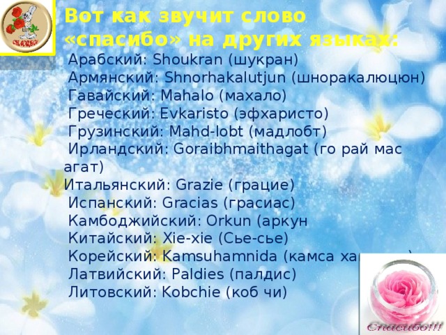 Вот как звучит слово «спасибо» на других языках:  Арабский: Shoukran (шукран)  Армянский: Shnorhakalutjun (шноракалюцюн)  Гавайский: Mahalo (махало)  Греческий: Evkaristo (эфхаристо)  Грузинский: Mahd-lobt (мадлобт)  Ирландский: Goraibhmaithagat (го рай мас агат) Итальянский: Grazie (грацие)  Испанский: Gracias (грасиас)  Камбоджийский: Orkun (аркун  Китайский: Xie-xie (Сье-сье)  Корейский: Kamsuhamnida (камса хамнида)  Латвийский: Paldies (палдис)  Литовский: Kobchie (коб чи) 
