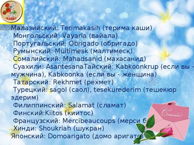 Малазийский: Terimakasih (терима каши)  Монгольский: Vayarla (вайала)  Португальский: Obrigado (обригадо)  Румынский: Multimesk (малтимеск)  Сомалийский: Mahadsanid (махасанид)  Суахили: AsantesanaТайский: Kabkoonkrup (если вы - мужчина), Kabkoonka (если вы - женщина)  Татарский: Rekhmet (рехмет)  Турецкий: sagol (саoл), tesekurederim (тешекюр эдерим)  Филиппинский: Salamat (сламат)  Финский:Kiitos (киитос)  Французский: Mercibeaucoups (мерси боку)  Хинди: Shoukriah (шукран) Японский: Domoarigato (домо аригато) 