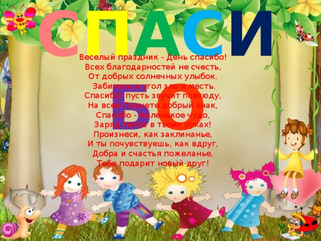 С П А С И Б О Веселый праздник - День спасибо! Всех благодарностей не счесть, От добрых солнечных улыбок.  Забились в угол зло и месть. Спасибо! пусть звучит повсюду, На всей Планете добрый знак, Спасибо - маленькое чудо, Заряд тепла в твоих руках! Произнеси, как заклинанье, И ты почувствуешь, как вдруг, Добра и счастья пожеланье, Тебе подарит новый друг! 