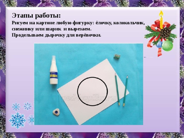 Этапы работы: Рисуем на картоне любую фигурку: ёлочку, колокольчик, снежинку или шарик и вырезаем. Проделываем дырочку для верёвочки.