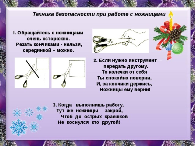 Техника безопасности при работе с ножницами I. Обращайтесь с ножницами очень осторожно.  Резать кончиками - нельзя, серединкой – можно. 2. Если нужно инструмент  передать другому.  То колечки от себя Ты спокойно поверни, И, за кончики держись, Ножницы ему верни! 3. Когда выполнишь работу,  Тут же ножницы закрой,  Чтоб до острых краешков  Не коснулся кто другой!