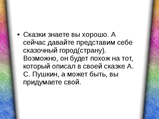 Сказки знаете вы хорошо. А сейчас давайте представим себе сказочный город(страну). Возможно, он будет похож на тот, который описал в своей сказке А. С. Пушкин, а может быть, вы придумаете свой.