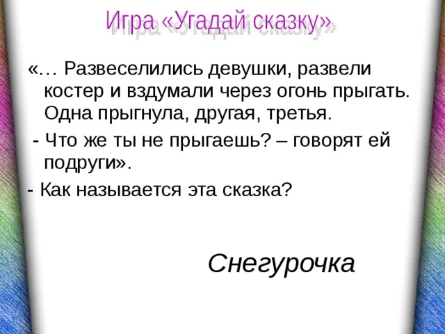 «… Развеселились девушки, развели костер и вздумали через огонь прыгать. Одна прыгнула, другая, третья.  - Что же ты не прыгаешь? – говорят ей подруги». - Как называется эта сказка? Снегурочка