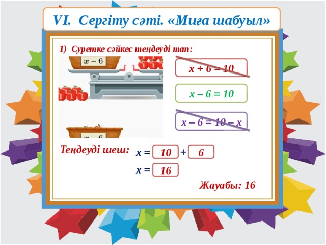 VI. Сергіту сәті. «Миға шабуыл» 1) Суретке сәйкес теңдеуді тап: х + 6 = 10 х – 6 = 10 х – 6 = 10 – х Теңдеуді шеш: х = + 10 6 х = 16 Жауабы: 16 