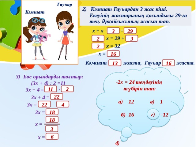 Гауһар 2) Кәмшат Гауһардан 3 жас кіші. Екеуінің жастарының қосындысы 29-ға тең. Әрқайсысының жасын тап. Кәмшат х + х - = 29 3 х = 29 + 2 3 х = 32 2 х = 16 Кәмшат жаста, Гауһар жаста. 16 13 -2х = 24 теңдеуінің түбірін тап:   а) 12 в) 1   б) 16 г) -12 3) Бос орындарды толтыр:  (3х + 4) : 2 =11  3х + 4 = ·   3х + 4 =   3х = -   3х =    х =   х = 11 2 22 4 22 18 г) 18 3 6 4) 