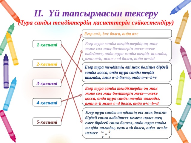 ІІ. Үй тапсырмасын тексеру  ( Тура санды теңдіктердің қасиеттерін сәйкестендіру) Егер а=b, b=c болса, онда a=c  Егер тура санды теңдіктердің оң жақ және сол жақ бөліктерін жеке-жеке көбейтсе, онда тура санды теңдік шығады, яғни а=b, және с=d болса, онда ac=bd  1-қасиеті 2-қасиеті Егер тура теңдіктің екі жақ бөлігіне бірдей санды қосса, онда тура санды теңдік шығады, яғни а=b болса, онда a+с=b+c 3-қасиеті Егер тура санды теңдіктердің оң жақ және сол жақ бөліктерін жеке—жеке қосса, онда тура санды теңдік шығады, яғни a=b және c=d болса, онда a+c=b+d  4-қасиеті Егер тура санды теңдіктің екі жақ бөлігін бірдей санға көбейтсек немесе нөлге тең емес бірдеей санға бөлсек, онда тура санды теңдік шығады, яғни a=b болса, онда ac=bc немесе  5-қасиеті 