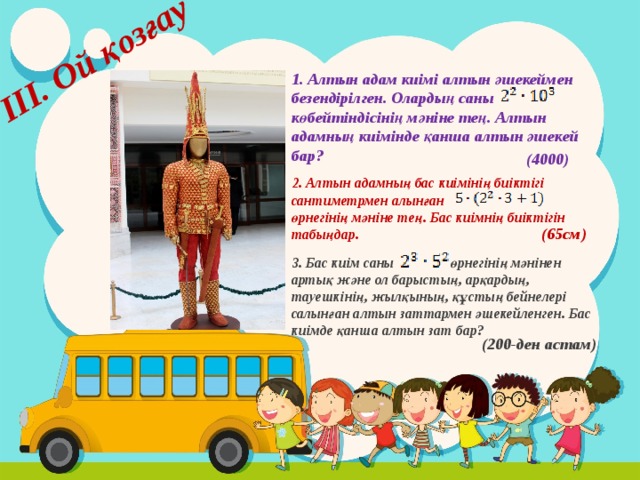 ІІІ. Ой қозғау 1. Алтын адам киімі алтын әшекеймен безендірілген. Олардың саны көбейтіндісінің мәніне тең. Алтын адамның киімінде қанша алтын әшекей бар? (4000) 2. Алтын адамның бас киімінің биіктігі сантиметрмен алынған өрнегінің мәніне тең. Бас киімнің биіктігін табыңдар. (65см) 3. Бас киім саны өрнегінің мәнінен артық және ол барыстың, арқардың, тауешкінің, жылқының, құстың бейнелері салынған алтын заттармен әшекейленген. Бас киімде қанша алтын зат бар? (200-ден астам) 