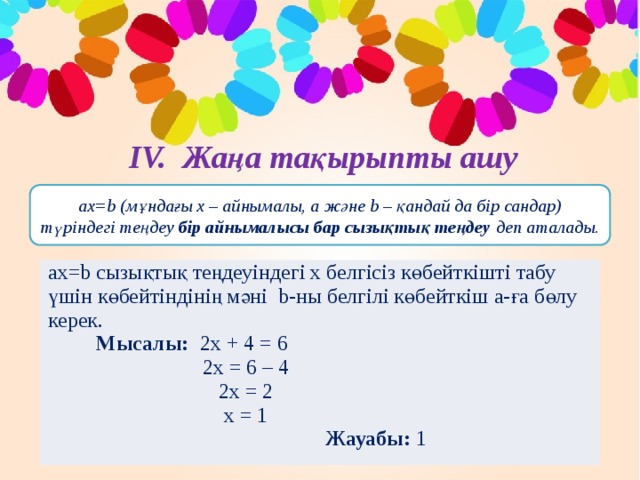 ІV. Жаңа тақырыпты ашу aх=b (мұндағы х – айнымалы, а және b – қандай да бір сандар) түріндегі теңдеу бір айнымалысы бар сызықтық теңдеу деп аталады. aх=b сызықтық теңдеуіндегі х белгісіз көбейткішті табу үшін көбейтіндінің мәні b-ны белгілі көбейткіш а-ға бөлу керек.  Мысалы: 2х + 4 = 6  2х = 6 – 4  2х = 2  x = 1  Жауабы: 1 