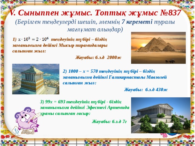 V. Сыныппен жұмыс. Топтық жұмыс №837  (Берілген теңдеулерді шешіп, әлемнің 7 кереметі туралы мағлұмат алыңдар) 1) теңдеуінің түбірі – біздің заманымызға дейінгі Мысыр пирамидалары салынған жыл: Жауабы: б.з.д 2000ж 2) 1000 – х = 570 теңдеуінің түбірі – біздің заманымызға дейінгі Галикарнастағы Мавзолей салынған жыл: Жауабы: б.з.д 430ж 3) 99х = 693 теңдеуінің түбірі - біздің заманымызға дейінгі Эфестегі Артемида храмы салынған ғасыр: Жауабы: б.з.д 7ғ 