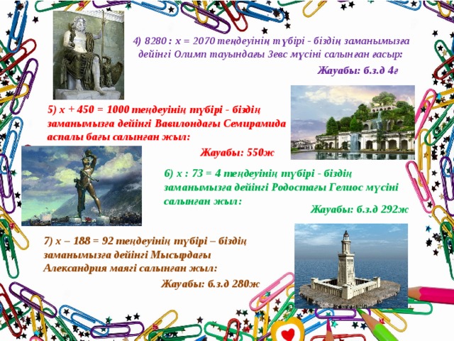 4) 8280 : х = 2070 теңдеуінің түбірі - біздің заманымызға  дейінгі Олимп тауындағы Зевс мүсіні салынған ғасыр: Жауабы: б.з.д 4ғ 5) х + 450 = 1000 теңдеуінің түбірі - біздің заманымызға дейінгі Вавилондағы Семирамида аспалы бағы салынған жыл: Жауабы: 550ж 6) х : 73 = 4 теңдеуінің түбірі - біздің заманымызға дейінгі Родостағы Гелиос мүсіні салынған жыл: Жауабы: б.з.д 292ж 7) х – 188 = 92 теңдеуінің түбірі – біздің заманымызға дейінгі Мысырдағы Александрия маягі салынған жыл: Жауабы: б.з.д 280ж 