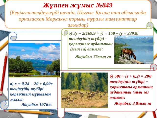 Жұппен жұмыс №849  (Берілген теңдеулерді шешіп, Шығыс Қазақстан облысында орналасқан Марқакөл қорығы туралы мағлұматтар алыңдар)  ә) 3у – 2(169,9 + у) = 150 – (у + 339,8) теңдеуінің түбірі – қорықтық ауданының  (мың га) өлшемі:        а) х + 0,24 = 20 + 0,99х теңдеудің түбірі – қорықтың құрылған жылы: Жауабы: 75мың га   б) 50z + (z + 6,2) = 200  теңдеуінің түбірі –  қорықтағы орманның  ауданының (мың га)  өлшемі: Жауабы: 3,8мың га Жауабы: 1976ж 