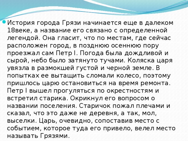 История города Грязи начинается еще в далеком 18веке, а название его связано с определенной легендой. Она гласит, что по местам, где сейчас расположен город, в позднюю осеннюю пору проезжал сам Петр I. Погода была дождливой и сырой, небо было затянуто тучами. Коляска царя увязла в размокшей густой и черной земле. В попытках ее вытащить сломали колесо, поэтому пришлось царю остановиться на время ремонта. Петр I вышел прогуляться по окрестностям и встретил старика. Окрикнул его вопросом о названии поселения. Старичок пожал плечами и сказал, что это даже не деревня, а так, мол, выселки. Царь, очевидно, сопоставив место с событием, которое туда его привело, велел место называть Грязями. 